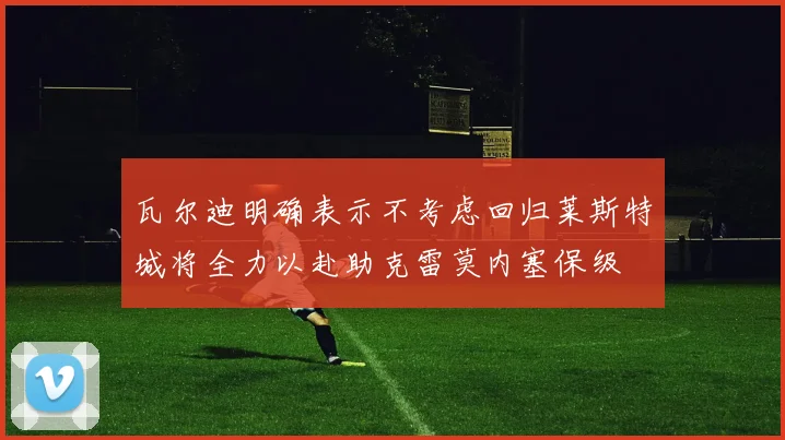 瓦尔迪明确表示不考虑回归莱斯特城将全力以赴助克雷莫内塞保级