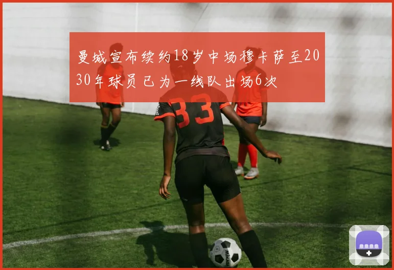 曼城宣布续约18岁中场穆卡萨至2030年球员已为一线队出场6次