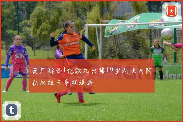 药厂标价1亿欧元出售19岁科法内阿森纳纽卡争相追逐