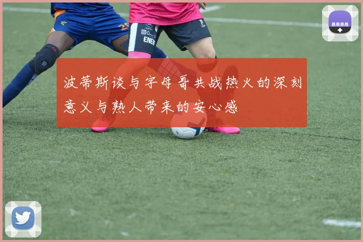 波蒂斯谈与字母哥共战热火的深刻意义与熟人带来的安心感