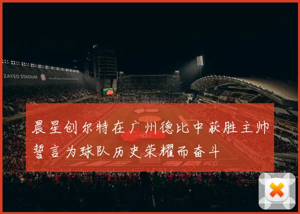 晨星创尔特在广州德比中获胜主帅誓言为球队历史荣耀而奋斗