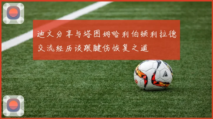 迪文分享与塔图姆哈利伯顿利拉德交流经历谈跟腱伤恢复之道