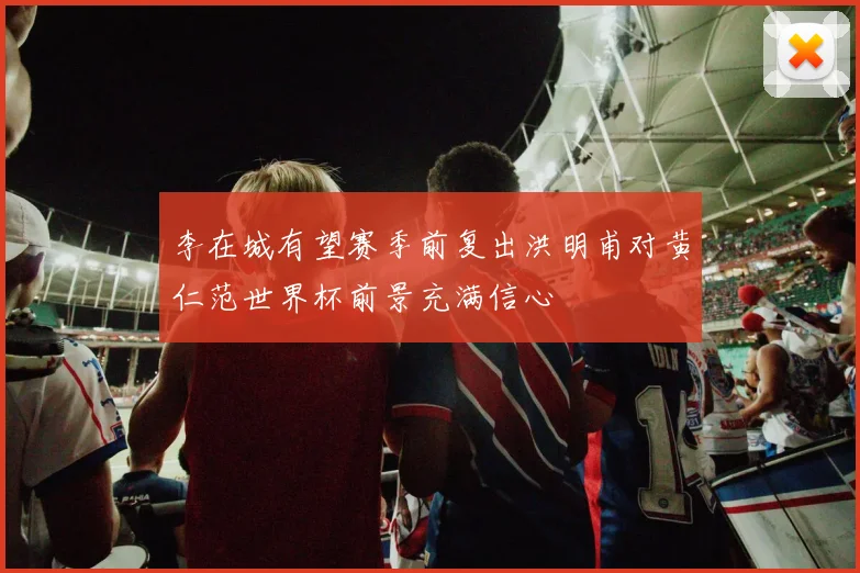 李在城有望赛季前复出洪明甫对黄仁范世界杯前景充满信心