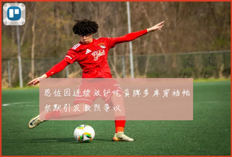 恩佐因连续放铲吃黄牌多库穿裆帕尔默引发激烈争议