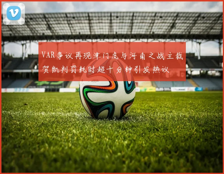 VAR争议再现津门虎与河南之战主裁贺凯判罚耗时超十分钟引发热议