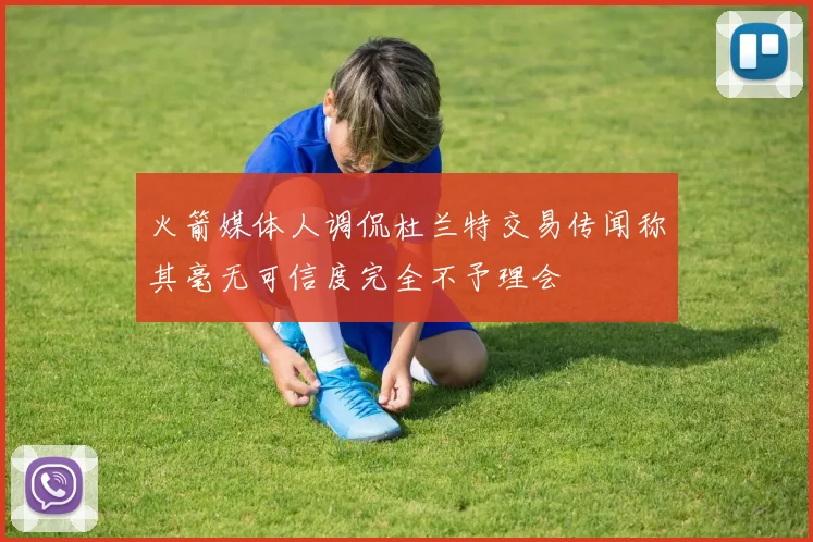 火箭媒体人调侃杜兰特交易传闻称其毫无可信度完全不予理会