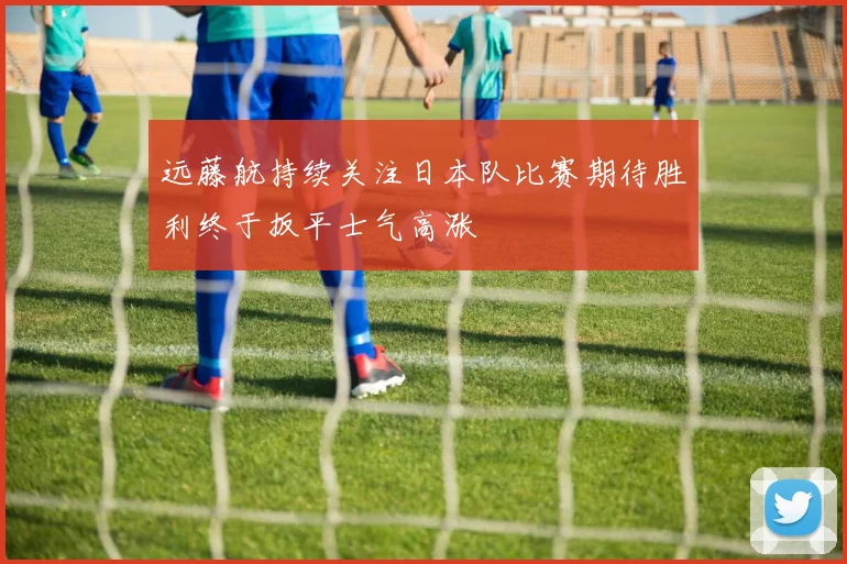 远藤航持续关注日本队比赛期待胜利终于扳平士气高涨